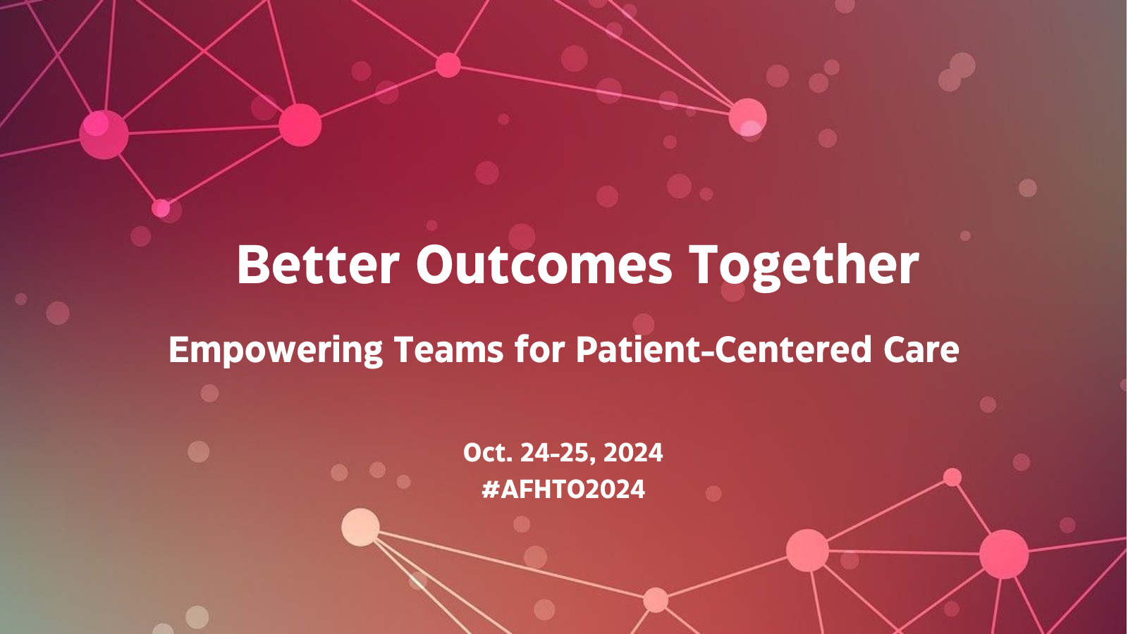 Better Outcomes Together: Empowering Teams for Patient-Centered Care Oct. 24-25, 2024 #AFHTO2024 in white font over burgundy background with floating spots and others connected in a network at top and bottom